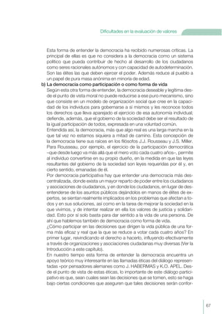 Esta forma de entender la democracia ha recibido numerosas críticas. La
principal de ellas es que no considera a la democracia como un sistema
político que pueda contribuir de hecho al desarrollo de los ciudadanos
como seres racionales autónomos y con capacidad de autodeterminación.
Son las élites las que deben ejercer el poder. Además reduce al pueblo a
un papel de pura masa anónima en minoría de edad.
b) La democracia como participación o como forma de vida
Según esta otra forma de entender, la democracia deseable y legítima des-
de el punto de vista moral no puede reducirse a ese puro mecanismo, sino
que consiste en un modelo de organización social que cree en la capaci-
dad de los individuos para gobernarse a sí mismos y les reconoce todos
los derechos que lleva aparejado el ejercicio de esa autonomía individual;
defiende, además, que el gobierno de la sociedad debe ser el resultado de
la igual participación de todos, expresada en una voluntad común.
Entendida así, la democracia, más que algo real es una larga marcha en la
que tal vez no estamos siquiera a mitad de camino. Esta concepción de
la democracia tiene sus raíces en los filósofos J.J. Rousseau y J.S. Miller.
Para Rousseau, por ejemplo, el ejercicio de la participación democrática
–que desde luego va más allá que el mero voto cada cuatro años–, permite
al individuo convertirse en su propio dueño, en la medida en que las leyes
resultantes del gobierno de la sociedad son leyes requeridas por él y, en
cierto sentido, emanadas de él.
Por democracia participativa hay que entender una democracia más des-
centralizada, donde exista un mayor reparto de poder entre los ciudadanos
y asociaciones de ciudadanos, y en donde los ciudadanos, en lugar de des-
entenderse de los asuntos públicos dejándolos en manos de élites de ex-
pertos, se sientan realmente implicados en los problemas que afectan a to-
dos y en sus soluciones, así como en la tarea de mejorar la sociedad en la
que vivimos, y de intentar realizar en ella los valores de justicia y solidari-
dad. Esto por sí solo basta para dar sentido a la vida de una persona. De
ahí que hablemos también de democracia como forma de vida.
¿Cómo participar en las decisiones que dirigen la vida pública de una for-
ma más eficaz y real que la que se reduce a votar cada cuatro años? En
primer lugar, reivindicando el derecho a hacerlo, influyendo efectivamente
a través de organizaciones y asociaciones ciudadanas muy diversas (Ver la
Introducción a este capítulo).
En nuestro tiempo esta forma de entender la democracia encuentra un
apoyo teórico muy interesante en las llamadas éticas del diálogo represen-
tadas «por pensadores alemanes como J. HABERMAS y K.O. APEL. Des-
de el punto de vista de estas éticas, lo importante de este diálogo partici-
pativo es que, sean cuales sean las decisiones que se tomen, esto se haga
bajo ciertas condiciones que aseguren que tales decisiones serán confor-
67
Dificultades en la evaluación de valores
 