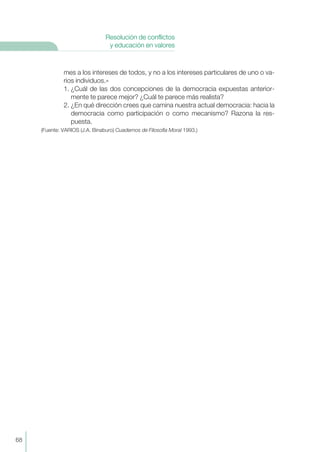 mes a los intereses de todos, y no a los intereses particulares de uno o va-
rios individuos.»
1. ¿Cuál de las dos concepciones de la democracia expuestas anterior-
mente te parece mejor? ¿Cuál te parece más realista?
2. ¿En qué dirección crees que camina nuestra actual democracia: hacia la
democracia como participación o como mecanismo? Razona la res-
puesta.
(Fuente: VARIOS (J.A. Binaburo) Cuadernos de Filosofía Moral 1993.)
68
Resolución de conflictos
y educación en valores
 