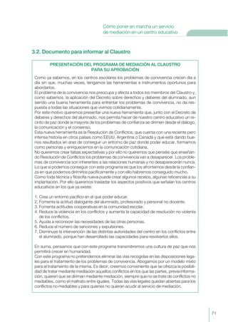 3.2. Documento para informar al Claustro
PRESENTACIÓN DEL PROGRAMA DE MEDIACIÓN AL CLAUSTRO
PARA SU APROBACIÓN
Como ya sabemos, en los centros escolares los problemas de convivencia crecen día a
día sin que, muchas veces, tengamos las herramientas e instrumentos oportunos para
abordarlos.
El problema de la convivencia nos preocupa y afecta a todos los miembros del Claustro y,
como sabemos, la aplicación del Decreto sobre derechos y deberes del alumnado, aun
siendo una buena herramienta para enfrentar los problemas de convivencia, no da res-
puesta a todas las situaciones que vivimos cotidianamente.
Por este motivo queremos presentar una nueva herramienta que, junto con el Decreto de
deberes y derechos del alumnado, nos permita hacer de nuestro centro educativo un re-
cinto de paz donde la mayoría de los problemas de confianza se dirimen desde el diálogo,
la comunicación y el consenso.
Esta nueva herramienta es la Resolución de Conflictos, que cuenta con una reciente pero
intensa historia en otros países como EEUU, Argentina o Canadá y que está dando bue-
nos resultados en aras de conseguir un entorno de paz donde poder educar, formarnos
como personas y enriquecernos en la comunicación cotidiana.
No queremos crear falsas expectativas y por ello no queremos que penséis que enseñan-
do Resolución de Conflictos los problemas de convivencia van a desaparecer. Los proble-
mas de convivencia son inherentes a las relaciones humanas y no desaparecerán nunca.
Lo que sí podemos conseguir con este programa es que los afrontemos desde la confian-
za en que podemos dirimirlos pacíficamente y con ello habremos conseguido mucho.
Como toda técnica y filosofía nueva puede crear algunos recelos, algunas reticencias a su
implantación. Por ello queremos trasladar los aspectos positivos que señalan los centros
educativos en los que ya existe:
1. Crea un entorno pacífico en el que poder educar.
2. Fomenta la actitud dialogante del alumnado, profesorado y personal no docente.
3. Fomenta actitudes cooperativas en la comunidad escolar.
4. Reduce la violencia en los conflictos y aumenta la capacidad de resolución no violenta
de los conflictos.
5. Ayuda a reconocer las necesidades de las otras personas.
6. Reduce el número de sanciones y expulsiones.
7. Disminuye la intervención de las distintas autoridades del centro en los conflictos entre
el alumnado, porque han desarrollado las capacidades para resolverlos ellos.
En suma, pensamos que con este programa transmitiremos una cultura de paz que nos
permitirá crecer en humanidad.
Con este programa no pretendemos eliminar las vías recogidas en las disposiciones lega-
les para el tratamiento de los problemas de convivencia. Abogamos por un modelo mixto
para el tratamiento de la misma. Es decir, creemos conveniente que se ofrezca la posibili-
dad de tratar mediante mediación aquellos conflictos en los que las partes, previa informa-
ción, quieren que se diriman mediante mediación, siempre que no se trate de conflictos no
mediables, como el maltrato entre iguales. Todas las vías legales quedan abiertas para los
conflictos no mediables y para quienes no quieran acudir al servicio de mediación.
71
Cómo poner en marcha un servicio
de mediación en un centro educativo
 