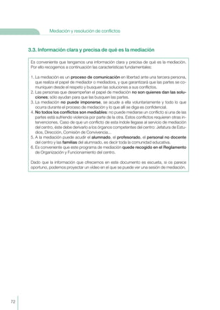 3.3. Información clara y precisa de qué es la mediación
Es conveniente que tengamos una información clara y precisa de qué es la mediación.
Por ello recogemos a continuación las características fundamentales:
1. La mediación es un proceso de comunicación en libertad ante una tercera persona,
que realiza el papel de mediador o mediadora, y que garantizará que las partes se co-
muniquen desde el respeto y busquen las soluciones a sus conflictos.
2. Las personas que desempeñan el papel de mediación no son quienes dan las solu-
ciones; sólo ayudan para que las busquen las partes.
3. La mediación no puede imponerse, se acude a ella voluntariamente y todo lo que
ocurra durante el proceso de mediación y lo que allí se diga es confidencial.
4. No todos los conflictos son mediables: no puede mediarse un conflicto si una de las
partes está sufriendo violencia por parte de la otra. Estos conflictos requieren otras in-
tervenciones. Caso de que un conflicto de esta índole llegase al servicio de mediación
del centro, éste debe derivarlo a los órganos competentes del centro: Jefatura de Estu-
dios, Dirección, Comisión de Convivencia...
5. A la mediación puede acudir el alumnado, el profesorado, el personal no docente
del centro y las familias del alumnado, es decir toda la comunidad educativa.
6. Es conveniente que este programa de mediación quede recogido en el Reglamento
de Organización y Funcionamiento del centro.
Dado que la información que ofrecemos en este documento es escueta, si os parece
oportuno, podemos proyectar un vídeo en el que se puede ver una sesión de mediación.
72
Mediación y resolución de conflictos
 