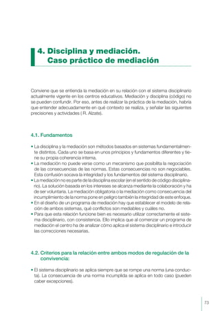 4. Disciplina y mediación.
Caso práctico de mediación
Conviene que se entienda la mediación en su relación con el sistema disciplinario
actualmente vigente en los centros educativos. Mediación y disciplina (código) no
se pueden confundir. Por eso, antes de realizar la práctica de la mediación, habría
que entender adecuadamente en qué contexto se realiza, y señalar las siguientes
precisiones y actividades ( R. Alzate).
4.1. Fundamentos
• La disciplina y la mediación son métodos basados en sistemas fundamentalmen-
te distintos. Cada uno se basa en unos principios y fundamentos diferentes y tie-
ne su propia coherencia interna.
• La mediación no puede verse como un mecanismo que posibilita la negociación
de las consecuencias de las normas. Estas consecuencias no son negociables.
Esta confusión socava la integridad y los fundamentos del sistema disciplinario.
• La mediación no es parte de la disciplina escolar (en el sentido de código disciplina-
rio). La solución basada en los intereses se alcanza mediante la colaboración y ha
de ser voluntaria. La mediación obligatoria o la mediación como consecuencia del
incumplimiento de la norma pone en peligro también la integridad de este enfoque.
• En el diseño de un programa de mediación hay que establecer el modelo de rela-
ción de ambos sistemas, qué conflictos son mediables y cuáles no.
• Para que esta relación funcione bien es necesario utilizar correctamente el siste-
ma disciplinario, con consistencia. Ello implica que al comenzar un programa de
mediación el centro ha de analizar cómo aplica el sistema disciplinario e introducir
las correcciones necesarias.
4.2. Criterios para la relación entre ambos modos de regulación de la
convivencia:
• El sistema disciplinario se aplica siempre que se rompe una norma (una conduc-
ta). La consecuencia de una norma incumplida se aplica en todo caso (pueden
caber excepciones).
73
 