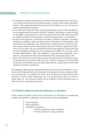 74
Mediación y resolución de conflictos
• La mediación se aplica cuando hay un conflicto entre dos alumnos y/o alumnas o
con otras personas de la comunidad educativa, y quieren solucionarlo voluntaria-
mente. Y ello independientemente de si se ha incumplido o no una norma en el
origen o desarrollo del conflicto.
• Un conflicto entre dos alumnos o alumnas que discuten por el modo de seleccio-
nar los jugadores de los equipos de fútbol. Se gritan, se enfadan y a partir de aquí
no se hablan. ¿Qué hacemos?, ¿Han roto una norma? No. Sólo cabe solucionar
su conflicto personal, si ellos quieren, mediante la negociación o la mediación.
• En esta misma situación, la discusión se acalora, comienza una pelea, y se pegan
puñetazos y patadas. Hasta que alguien termina dándole una buena paliza a una
de las personas implicadas, que resulta herida. ¿Qué hacemos? Como es nece-
sario hacer cumplir una norma importante para la convivencia, aplicamos la disci-
plina. Por otra parte, hay que considerar si el hecho de aplicar la consecuencia de
la norma (disciplina-castigo) supone la solución del conflicto. Si no es así, como
sucede habitualmente, cabe una mediación si las personas implicadas, alum-
nos/as u otras personas de la comunidad educativa, están dispuestos a ello.
• Si los mismos alumnos o alumnas se cansan de jugar al fútbol y empiezan a jugar
a columpiarse en la portería hasta que cae al suelo y la destrozan arrancándole
los postes y lanzándolos a la zona ajardinada del patio. ¿Qué hacemos ante esta
situación? ¿Cabe la mediación?
Este ejemplo refleja que es importante diferenciar conductas de conflictos. La nor-
ma se centra habitualmente en conductas concretas (como modo de evitar conflic-
tos normalmente) y la mediación se centra en el conflicto de fondo que tienen dos
personas, muchas veces relacionado con una conducta que viola una norma y
otras veces no. Una cosa es el tema de un conflicto y otra la conducta que un
alumno tiene en respuesta a ese tema.
4.3. Posibles relaciones entre la mediación y la disciplina:
El reto estará en acertar cuando ante una situación no está claro si es adecuado
emplear la mediación, la aplicación de la norma o ambas posibilidades.
• Sólo disciplina
• Sólo mediación
• Disciplina y mediación:
Primero disciplina y luego mediación.
Primero mediación y luego disciplina
 