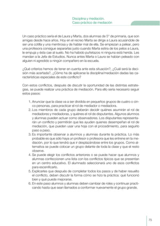Un caso práctico sería el de Laura y Marta, dos alumnas de 5° de primaria, que son
amigas desde hace años. Hoy en el recreo Marta se dirige a Laura acusándole de
ser una cotilla y una mentirosa y de hablar mal de ella. Se empiezan a pelear, pero
una profesora consigue separarlas justo cuando Marta estira de los pelos a Laura,
le empuja y ésta cae al suelo. No ha habido puñetazos ni ninguna está herida. Les
mandan a la Jefa de Estudios. Nunca antes Marta o Laura se habían peleado con
alguien ni agredido a ningún compañero en la escuela.
¿Qué criterios hemos de tener en cuenta ante esta situación?, ¿Cuál será la deci-
sión más acertada?, ¿Cómo ha de aplicarse la disciplina/mediación dadas las ca-
racterísticas especiales de este conflicto?
Con estos conflictos, después de discutir la oportunidad de las distintas estrate-
gias, se puede realizar una práctica de mediación. Para ello sería necesario seguir
estos pasos:
1. Anunciar que la clase va a ser dividida en pequeños grupos de cuatro o cin-
co personas, para practicar el rol de mediador o mediadora.
2. Los miembros de cada grupo deberán decidir quiénes asumirán el rol de
mediadores y mediadoras, y quiénes el rol de disputantes. Algunos alumnos
y alumnas pueden actuar como observadores. Los disputantes representa-
rán un conflicto y permitirán que les ayuden quienes desempeñan el rol de
mediación, que pueden usar una hoja con el procedimiento, para seguirlo
paso a paso.
3. Es importante observar a alumnos y alumnas durante la práctica. Lo más
probable es que sólo haya un profesor o profesora que les entrene en la me-
diación, por lo que tendrá que ir desplazándose entre los grupos. Como al-
ternativa se puede colocar un grupo delante de toda la clase y que el resto
observe.
4. Se puede elegir los conflictos anteriores o se puede hacer que alumnos y
alumnas confeccionen una lista con los conflictos típicos que se presentan
en un centro educativo. El alumnado seleccionará uno de esos conflictos
para escenificarlo.
5. Explicarles que después de completar todos los pasos y de haber resuelto
el conflicto, deben discutir la forma cómo se hizo la práctica: qué funcionó
bien y qué puede mejorarse.
6. En este paso alumnos y alumnas deben cambiar de roles y continuar practi-
cando hasta que sean llamados a conformar nuevamente el grupo grande.
75
Disciplina y mediación.
Caso práctico de mediación
 