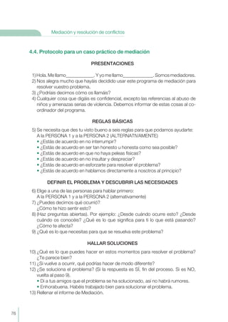76
Mediación y resolución de conflictos
4.4. Protocolo para un caso práctico de mediación
PRESENTACIONES
1) Hola. Me llamo____________. Y yo me llamo_____________. Somos mediadores.
2) Nos alegra mucho que hayáis decidido usar este programa de mediación para
resolver vuestro problema.
3) ¿Podríais decirnos cómo os llamáis?
4) Cualquier cosa que digáis es confidencial, excepto las referencias al abuso de
niños y amenazas serias de violencia. Debemos informar de estas cosas al co-
ordinador del programa.
REGLAS BÁSICAS
5) Se necesita que des tu visto bueno a seis reglas para que podamos ayudarte:
A la PERSONA 1 y a la PERSONA 2 (ALTERNATIVAMENTE)
• ¿Estás de acuerdo en no interrumpir?
• ¿Estás de acuerdo en ser tan honesto u honesta como sea posible?
• ¿Estás de acuerdo en que no haya peleas físicas?
• ¿Estás de acuerdo en no insultar y despreciar?
• ¿Estás de acuerdo en esforzarte para resolver el problema?
• ¿Estás de acuerdo en hablarnos directamente a nosotros al principio?
DEFINIR EL PROBLEMA Y DESCUBRIR LAS NECESIDADES
6) Elige a una de las personas para hablar primero:
A la PERSONA 1 y a la PERSONA 2 (alternativamente)
7) ¿Puedes decirnos qué ocurrió?
¿Cómo te hizo sentir esto?
8) (Haz preguntas abiertas). Por ejemplo: ¿Desde cuándo ocurre esto? ¿Desde
cuándo os conocéis? ¿Qué es lo que significa para ti lo que está pasando?
¿Cómo te afecta?
9) ¿Qué es lo que necesitas para que se resuelva este problema?
HALLAR SOLUCIONES
10) ¿Qué es lo que puedes hacer en estos momentos para resolver el problema?
¿Te parece bien?
11) ¿Si vuelve a ocurrir, qué podrías hacer de modo diferente?
12) ¿Se soluciona el problema? (Si la respuesta es SÍ, fin del proceso. Si es NO,
vuelta al paso 9).
• Di a tus amigos que el problema se ha solucionado, así no habrá rumores.
• Enhorabuena. Habéis trabajado bien para solucionar el problema.
13) Rellenar el informe de Mediación.
 