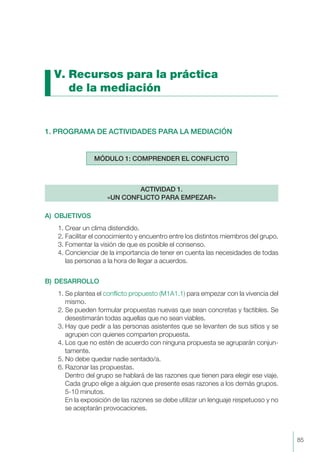 V. Recursos para la práctica
de la mediación
1. PROGRAMA DE ACTIVIDADES PARA LA MEDIACIÓN
A) OBJETIVOS
1. Crear un clima distendido.
2. Facilitar el conocimiento y encuentro entre los distintos miembros del grupo.
3. Fomentar la visión de que es posible el consenso.
4. Concienciar de la importancia de tener en cuenta las necesidades de todas
las personas a la hora de llegar a acuerdos.
B) DESARROLLO
1. Se plantea el conflicto propuesto (M1A1.1) para empezar con la vivencia del
mismo.
2. Se pueden formular propuestas nuevas que sean concretas y factibles. Se
desestimarán todas aquellas que no sean viables.
3. Hay que pedir a las personas asistentes que se levanten de sus sitios y se
agrupen con quienes comparten propuesta.
4. Los que no estén de acuerdo con ninguna propuesta se agruparán conjun-
tamente.
5. No debe quedar nadie sentado/a.
6. Razonar las propuestas.
Dentro del grupo se hablará de las razones que tienen para elegir ese viaje.
Cada grupo elige a alguien que presente esas razones a los demás grupos.
5-10 minutos.
En la exposición de las razones se debe utilizar un lenguaje respetuoso y no
se aceptarán provocaciones.
ACTIVIDAD 1.
«UN CONFLICTO PARA EMPEZAR»
MÓDULO 1: COMPRENDER EL CONFLICTO
85
 
