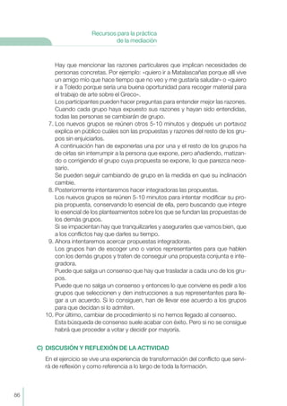 Hay que mencionar las razones particulares que implican necesidades de
personas concretas. Por ejemplo: «quiero ir a Matalascañas porque allí vive
un amigo mío que hace tiempo que no veo y me gustaría saludar» o «quiero
ir a Toledo porque sería una buena oportunidad para recoger material para
el trabajo de arte sobre el Greco».
Los participantes pueden hacer preguntas para entender mejor las razones.
Cuando cada grupo haya expuesto sus razones y hayan sido entendidas,
todas las personas se cambiarán de grupo.
7. Los nuevos grupos se reúnen otros 5-10 minutos y después un portavoz
explica en público cuáles son las propuestas y razones del resto de los gru-
pos sin enjuiciarlos.
A continuación han de exponerlas una por una y el resto de los grupos ha
de oírlas sin interrumpir a la persona que expone, pero añadiendo, matizan-
do o corrigiendo el grupo cuya propuesta se expone, lo que parezca nece-
sario.
Se pueden seguir cambiando de grupo en la medida en que su inclinación
cambie.
8. Posteriormente intentaremos hacer integradoras las propuestas.
Los nuevos grupos se reúnen 5-10 minutos para intentar modificar su pro-
pia propuesta, conservando lo esencial de ella, pero buscando que integre
lo esencial de los planteamientos sobre los que se fundan las propuestas de
los demás grupos.
Si se impacientan hay que tranquilizarles y asegurarles que vamos bien, que
a los conflictos hay que darles su tiempo.
9. Ahora intentaremos acercar propuestas integradoras.
Los grupos han de escoger uno o varios representantes para que hablen
con los demás grupos y traten de conseguir una propuesta conjunta e inte-
gradora.
Puede que salga un consenso que hay que trasladar a cada uno de los gru-
pos.
Puede que no salga un consenso y entonces lo que conviene es pedir a los
grupos que seleccionen y den instrucciones a sus representantes para lle-
gar a un acuerdo. Si lo consiguen, han de llevar ese acuerdo a los grupos
para que decidan si lo admiten.
10. Por último, cambiar de procedimiento si no hemos llegado al consenso.
Esta búsqueda de consenso suele acabar con éxito. Pero si no se consigue
habrá que proceder a votar y decidir por mayoría.
C) DISCUSIÓN Y REFLEXIÓN DE LA ACTIVIDAD
En el ejercicio se vive una experiencia de transformación del conflicto que servi-
rá de reflexión y como referencia a lo largo de toda la formación.
86
Recursos para la práctica
de la mediación
 