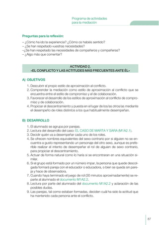 Preguntas para la reflexión:
– ¿Cómo ha ido la experiencia? ¿Cómo os habéis sentido?
– ¿Se han respetado vuestras necesidades?
–¿Se han respetado las necesidades de compañeros y compañeras?
– ¿Algo más que comentar?
A) OBJETIVOS
1. Descubrir el propio estilo de aproximación al conflicto.
2. Comprender la mediación como estilo de aproximación al conflicto que se
encuentra entre el estilo de compromiso y el de colaboración.
3. Favorecer el desarrollo de los estilos de aproximación al conflicto de compro-
miso y de colaboración.
4. Propiciar el descentramiento y puesta en el lugar de los/as otros/as mediante
el desempeño de roles distintos a los que habitualmente desempeñan.
B) DESARROLLO
1. El alumnado se agrupa por parejas.
2. Lectura del desarrollo del caso: EL CASO DE MARTA Y SARA (M1A2.1).
3. Decidir quién va a desempeñar cada uno de los roles.
4. Se ofrecen nombres equivalentes del sexo contrario por si alguien no se en-
cuentra a gusto representando un personaje del otro sexo, aunque es prefe-
rible realizar el intento de desempeñar el rol de alguien de sexo contrario,
para propiciar el descentramiento.
5. Actuar de forma natural como lo haría si se encontraran en una situación si-
milar.
6. Si el grupo está formado por un número impar, la persona que quede descol-
gada formará pareja con el educador o educadora, o bien se queda sin pare-
ja y hace de observadora.
7. Cuando haya terminado el juego de rol (30 minutos aproximadamente) se re-
parte al alumnado el documento M1A2.2.
8. Lectura por parte del alumnado del documento M1A2.2 y aclaración de las
posibles dudas.
9. Las parejas, tal como estaban formadas, deciden cuál ha sido la actitud que
ha mantenido cada persona ante el conflicto.
ACTIVIDAD 2.
«EL CONFLICTO Y LAS ACTITUDES MÁS FRECUENTES ANTE ÉL»
87
Programa de actividades
para la mediación
 