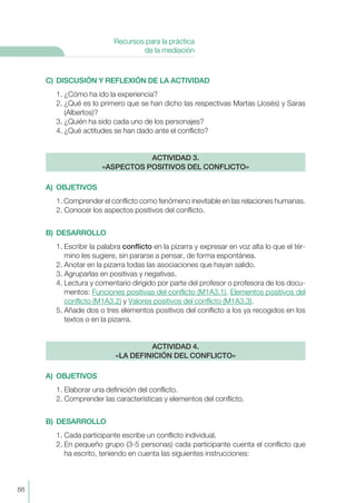 C) DISCUSIÓN Y REFLEXIÓN DE LA ACTIVIDAD
1. ¿Cómo ha ido la experiencia?
2. ¿Qué es lo primero que se han dicho las respectivas Martas (Josés) y Saras
(Albertos)?
3. ¿Quién ha sido cada uno de los personajes?
4. ¿Qué actitudes se han dado ante el conflicto?
A) OBJETIVOS
1. Comprender el conflicto como fenómeno inevitable en las relaciones humanas.
2. Conocer los aspectos positivos del conflicto.
B) DESARROLLO
1. Escribir la palabra conflicto en la pizarra y expresar en voz alta lo que el tér-
mino les sugiere, sin pararse a pensar, de forma espontánea.
2. Anotar en la pizarra todas las asociaciones que hayan salido.
3. Agruparlas en positivas y negativas.
4. Lectura y comentario dirigido por parte del profesor o profesora de los docu-
mentos: Funciones positivas del conflicto (M1A3.1), Elementos positivos del
conflicto (M1A3.2) y Valores positivos del conflicto (M1A3.3).
5. Añade dos o tres elementos positivos del conflicto a los ya recogidos en los
textos o en la pizarra.
A) OBJETIVOS
1. Elaborar una definición del conflicto.
2. Comprender las características y elementos del conflicto.
B) DESARROLLO
1. Cada participante escribe un conflicto individual.
2. En pequeño grupo (3-5 personas) cada participante cuenta el conflicto que
ha escrito, teniendo en cuenta las siguientes instrucciones:
ACTIVIDAD 4.
«LA DEFINICIÓN DEL CONFLICTO»
ACTIVIDAD 3.
«ASPECTOS POSITIVOS DEL CONFLICTO»
88
Recursos para la práctica
de la mediación
 