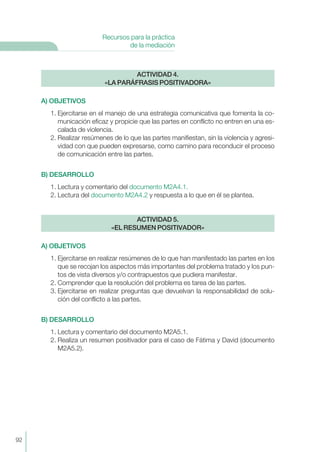 A) OBJETIVOS
1. Ejercitarse en el manejo de una estrategia comunicativa que fomenta la co-
municación eficaz y propicie que las partes en conflicto no entren en una es-
calada de violencia.
2. Realizar resúmenes de lo que las partes manifiestan, sin la violencia y agresi-
vidad con que pueden expresarse, como camino para reconducir el proceso
de comunicación entre las partes.
B) DESARROLLO
1. Lectura y comentario del documento M2A4.1.
2. Lectura del documento M2A4.2 y respuesta a lo que en él se plantea.
A) OBJETIVOS
1. Ejercitarse en realizar resúmenes de lo que han manifestado las partes en los
que se recojan los aspectos más importantes del problema tratado y los pun-
tos de vista diversos y/o contrapuestos que pudiera manifestar.
2. Comprender que la resolución del problema es tarea de las partes.
3. Ejercitarse en realizar preguntas que devuelvan la responsabilidad de solu-
ción del conflicto a las partes.
B) DESARROLLO
1. Lectura y comentario del documento M2A5.1.
2. Realiza un resumen positivador para el caso de Fátima y David (documento
M2A5.2).
ACTIVIDAD 5.
«EL RESUMEN POSITIVADOR»
ACTIVIDAD 4.
«LA PARÁFRASIS POSITIVADORA»
92
Recursos para la práctica
de la mediación
 