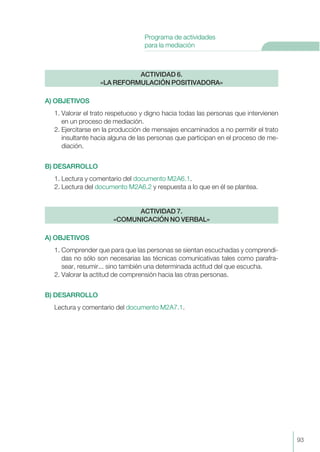 A) OBJETIVOS
1. Valorar el trato respetuoso y digno hacia todas las personas que intervienen
en un proceso de mediación.
2. Ejercitarse en la producción de mensajes encaminados a no permitir el trato
insultante hacia alguna de las personas que participan en el proceso de me-
diación.
B) DESARROLLO
1. Lectura y comentario del documento M2A6.1.
2. Lectura del documento M2A6.2 y respuesta a lo que en él se plantea.
A) OBJETIVOS
1. Comprender que para que las personas se sientan escuchadas y comprendi-
das no sólo son necesarias las técnicas comunicativas tales como parafra-
sear, resumir... sino también una determinada actitud del que escucha.
2. Valorar la actitud de comprensión hacia las otras personas.
B) DESARROLLO
Lectura y comentario del documento M2A7.1.
ACTIVIDAD 7.
«COMUNICACIÓN NO VERBAL»
ACTIVIDAD 6.
«LA REFORMULACIÓN POSITIVADORA»
93
Programa de actividades
para la mediación
 