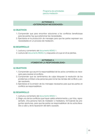 95
Programa de actividades
para la mediación
A) OBJETIVOS
1. Comprender que para encontrar soluciones a los conflictos beneficiosas
para las partes hay que exteriorizar las necesidades.
2. Ejercitarse en la producción de mensajes para que las partes expresen sus
necesidades en un proceso de mediación.
B) DESARROLLO
1. Lectura y comentario del documento M3A3.1.
2. Lectura del documento M3A3.2 y respuesta a lo que en él se plantea.
A) OBJETIVOS
1. Comprender que asumir la responsabilidad de los actos cometidos es nece-
sario para resolver el conflicto.
2. Comprender que los sentimientos de culpa bloquean la resolución de los
problemas e inhiben a las personas para tomar las riendas del conflicto y po-
der resolverlo.
3. Ejercitarse en la emisión de los mensajes necesarios para que las partes en
conflicto se responsabilicen.
B) DESARROLLO
1. Lectura y comentario del documento M3A4.1.
2. Elegir uno de los conflictos que hayan salido anteriormente y, por tríos, repre-
sentarlo. Una persona hará de mediador o mediadora, formulando las pre-
guntas oportunas, para que las partes se responsabilicen de los actos lleva-
dos a cabo y de la reparación del daño causado.
ACTIVIDAD 4.
«FOMENTAR LA RESPONSABILIDAD»
ACTIVIDAD 3.
«EXTERIORIZAR NECESIDADES»
 
