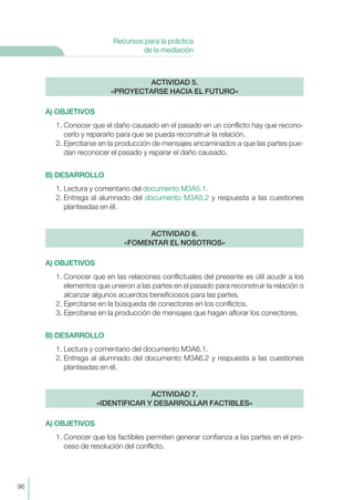 A) OBJETIVOS
1. Conocer que el daño causado en el pasado en un conflicto hay que recono-
cerlo y repararlo para que se pueda reconstruir la relación.
2. Ejercitarse en la producción de mensajes encaminados a que las partes pue-
dan reconocer el pasado y reparar el daño causado.
B) DESARROLLO
1. Lectura y comentario del documento M3A5.1.
2. Entrega al alumnado del documento M3A5.2 y respuesta a las cuestiones
planteadas en él.
A) OBJETIVOS
1. Conocer que en las relaciones conflictuales del presente es útil acudir a los
elementos que unieron a las partes en el pasado para reconstruir la relación o
alcanzar algunos acuerdos beneficiosos para las partes.
2. Ejercitarse en la búsqueda de conectores en los conflictos.
3. Ejercitarse en la producción de mensajes que hagan aflorar los conectores.
B) DESARROLLO
1. Lectura y comentario del documento M3A6.1.
2. Entrega al alumnado del documento M3A6.2 y respuesta a las cuestiones
planteadas en él.
A) OBJETIVOS
1. Conocer que los factibles permiten generar confianza a las partes en el pro-
ceso de resolución del conflicto.
ACTIVIDAD 7.
«IDENTIFICAR Y DESARROLLAR FACTIBLES»
ACTIVIDAD 6.
«FOMENTAR EL NOSOTROS»
ACTIVIDAD 5.
«PROYECTARSE HACIA EL FUTURO»
96
Recursos para la práctica
de la mediación
 