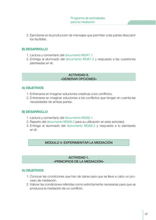 2. Ejercitarse en la producción de mensajes que permitan a las partes descubrir
los factibles.
B) DESARROLLO
1. Lectura y comentario del documento M3A7.1.
2. Entrega al alumnado del documento M3A7.2 y respuesta a las cuestiones
planteadas en él.
A) OBJETIVOS
1. Entrenarse en imaginar soluciones creativas a los conflictos.
2. Entrenarse en imaginar soluciones a los conflictos que tengan en cuenta las
necesidades de ambas partes.
B) DESARROLLO
1. Lectura y comentario del documento M3A8.1.
2. Reparto del documento M3A8.2 para su utilización en esta actividad.
3. Entrega al alumnado del documento M3A8.3 y respuesta a lo planteado
en él.
A) OBJETIVOS
1. Conocer las condiciones que han de darse para que se lleve a cabo un pro-
ceso de mediación.
2. Valorar las condiciones referidas como estrictamente necesarias para que se
produzca la mediación de un conflicto.
ACTIVIDAD 1.
«PRINCIPIOS DE LA MEDIACIÓN»
MÓDULO 4: EXPERIMENTAR LA MEDIACIÓN
ACTIVIDAD 8.
«GENERAR OPCIONES»
97
Programa de actividades
para la mediación
 