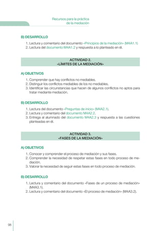 B) DESARROLLO
1. Lectura y comentario del documento «Principios de la mediación» (M4A1.1)
2. Lectura del documento M4A1.2 y respuesta a lo planteado en él.
A) OBJETIVOS
1. Comprender que hay conflictos no mediables.
2. Distinguir los conflictos mediables de los no mediables.
3. Identificar las circunstancias que hacen de algunos conflictos no aptos para
tratar mediante mediación.
B) DESARROLLO
1. Lectura del documento «Preguntas de inicio» (M4A2.1).
2. Lectura y comentario del documento M4A2.2.
3. Entrega al alumnado del documento M4A2.3 y respuesta a las cuestiones
planteadas en él.
A) OBJETIVOS
1. Conocer y comprender el proceso de mediación y sus fases.
2. Comprender la necesidad de respetar estas fases en todo proceso de me-
diación.
3. Valorar la necesidad de seguir estas fases en todo proceso de mediación.
B) DESARROLLO
1. Lectura y comentario del documento «Fases de un proceso de mediación»
(M4A3.1).
2. Lectura y comentario del documento «El proceso de mediación» (M4A3.2).
ACTIVIDAD 3.
«FASES DE LA MEDIACIÓN»
ACTIVIDAD 2.
«LÍMITES DE LA MEDIACIÓN»
98
Recursos para la práctica
de la mediación
 