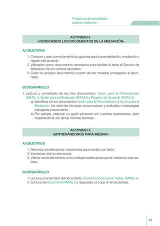 A) OBJETIVOS
1. Conocer y usar correctamente los guiones para la premediación, mediación y
registro de acuerdo.
2. Valorarlos como documentos necesarios para facilitar la tarea al Servicio de
Mediación de los centros escolares.
3. Crear los propios documentos a partir de los modelos entregados al alum-
nado.
B) DESARROLLO
1. Lectura y comentario de los tres documentos: Guión para la Premediación
(M4A4.1), Guión para la Mediación (M4A42) y Registro de Acuerdo (M4A4.3).
a) Identificar en los documentos Guión para la Premediación y Guión para la
Mediación, las distintas técnicas comunicativas y actitudes o estrategias
trabajadas previamente.
b) Por parejas, elaborar un guión personal con vuestras expresiones, pero
respetando el uso de las mismas técnicas.
A) OBJETIVOS
1. Recordar los elementos importantes para mediar con éxito.
2. Interiorizar dichos elementos.
3. Valorar estos elementos como indispensables para que la mediación sea exi-
tosa.
B) DESARROLLO
1. Lectura y comentario del documento «Entrenándonos para mediar» (M4A5.1).
2. Lectura del documento M4A5.2 y respuesta a lo que en él se plantea.
ACTIVIDAD 5.
«ENTRENÁNDONOS PARA MEDIAR»
ACTIVIDAD 4.
«CONOCIENDO LOS DOCUMENTOS DE LA MEDIACIÓN»
99
Programa de actividades
para la mediación
 
