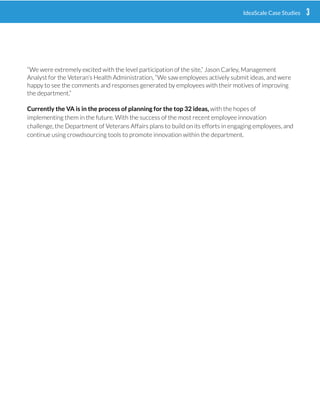 “We were extremely excited with the level participation of the site,” Jason Carley, Management
Analyst for the Veterans Health Administration, “We saw employees actively submit ideas, and were
happy to see the comments and responses generated by employees with their motives of improving
the department.”
Currently the VA is in the process of planning for the top 32 ideas, with the hopes of implementing
them in the future. With the success of the most recent employee innovation challenge, the
Department of Veterans Affairs plans to build on its efforts in engaging employees, and continue
using crowdsourcing tools to promote innovation within the department.
Crowdsourcing is an engagement method whereby organizations
(such as cities, brands and entrepreneurs) seek input form the
crowd or community, mostly through social media.
4EXPLORING CROWDSOURCING AND RISK 3IdeaScale Case Studies
 