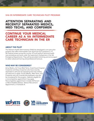 VHA ER INTERMEDIATE CARE TECHNICIAN PILOT PROGRAM


ATTENTION SEPARATING AND
RECENTLY SEPARATED MEDICS,
MED TECHS, AND CORPSMEN

CONTINUE YOUR MEDICAL
CAREER AS A VA INTERMEDIATE
CARE TECHNICIAN IN THE ER

ABOUT THE PILOT
The Veterans Health Administration (VHA) has developed a one-year pilot
program that offers Intermediate Care Technician (ICT) positions in 15
VA medical centers across the country. ICTs will perform technical health
care procedures and work under the supervision of physicians in the VA
Emergency Departments. They will be provided mentoring and encouraged
to obtain advanced training and professional licensure.



WHO MAY BE CONSIDERED?
Army Medics, Air Force Med Techs, Coast Guard Hospital
Corpsmen and Navy Corpsmen who have recently
separated or will soon be separating from the military
are welcome to apply. Former Medics, Med Techs, and
Corpsmen who are currently VA employees may also
be considered for the program. Veterans eligible for
a noncompetitive appointment may apply.
Noncompetitive appointment includes 30 Percent
or More Disabled Veteran, Veteran Recruitment
Appointment, or Schedule A.
 