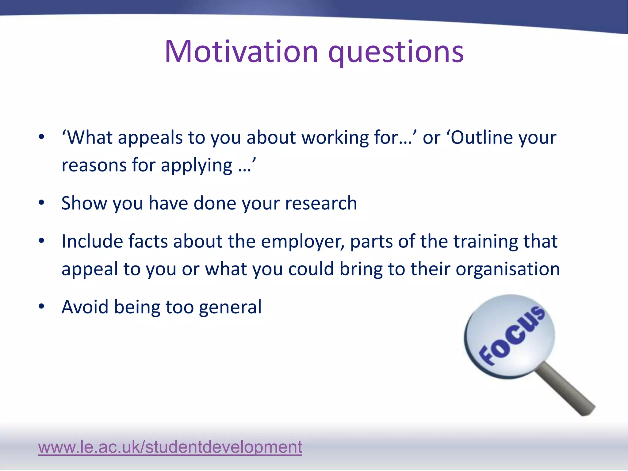 Motivation questions‘What appeals to you about working for…’ or ‘Outline your reasons for applying …’Show you have done your researchInclude facts about the employer, parts of the training that appeal to you or what you could bring to their organisationAvoid being too general