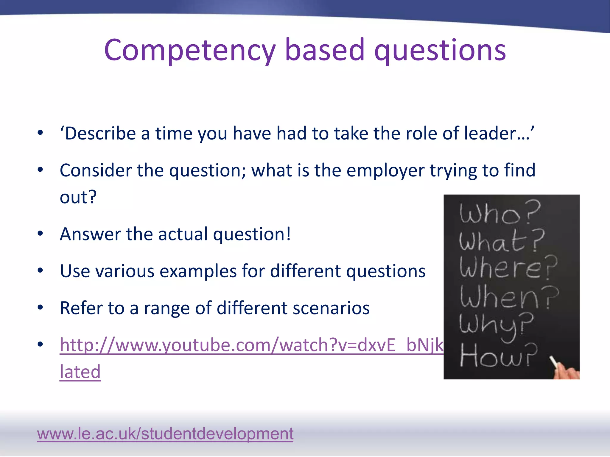 Competency based questions‘Describe a time you have had to take the role of leader…’Consider the question; what is the employer trying to find out?Answer the actual question!Use various examples for different questionsRefer to a range of different scenarios http://www.youtube.com/watch?v=dxvE_bNjkrM&feature=related