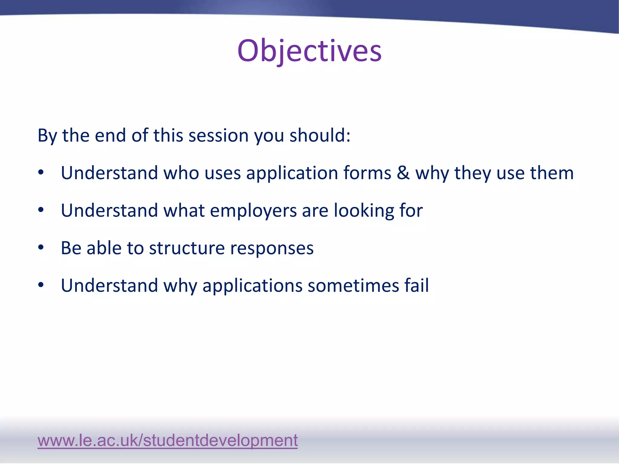 ObjectivesBy the end of this session you should: Understand who uses application forms & why they use themUnderstand what employers are looking forBe able to structure responsesUnderstand why applications sometimes fail