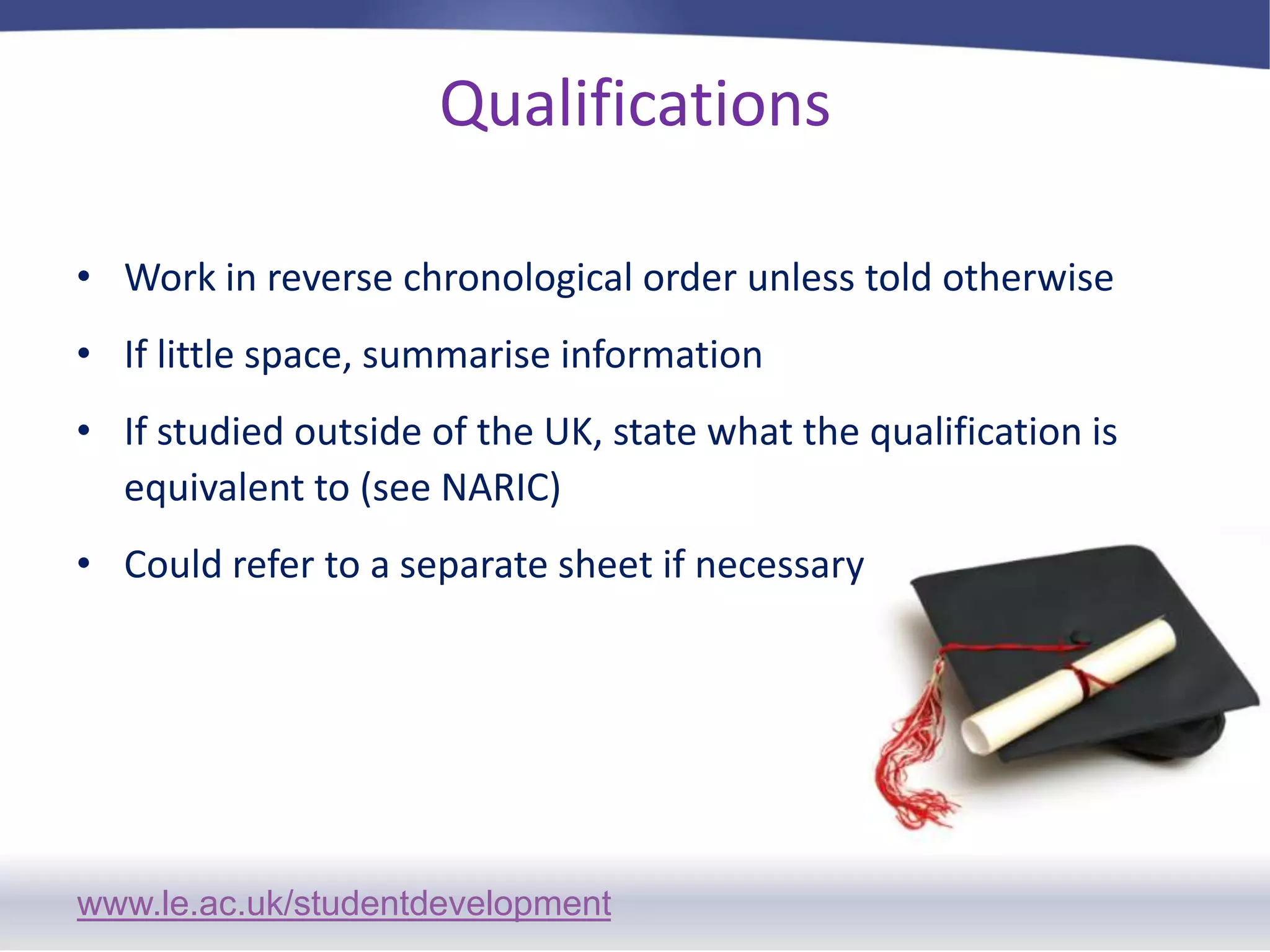 Qualifications Work in reverse chronological order unless told otherwiseIf little space, summarise informationIf studied outside of the UK, state what the qualification is equivalent to (see NARIC)Could refer to a separate sheet if necessary