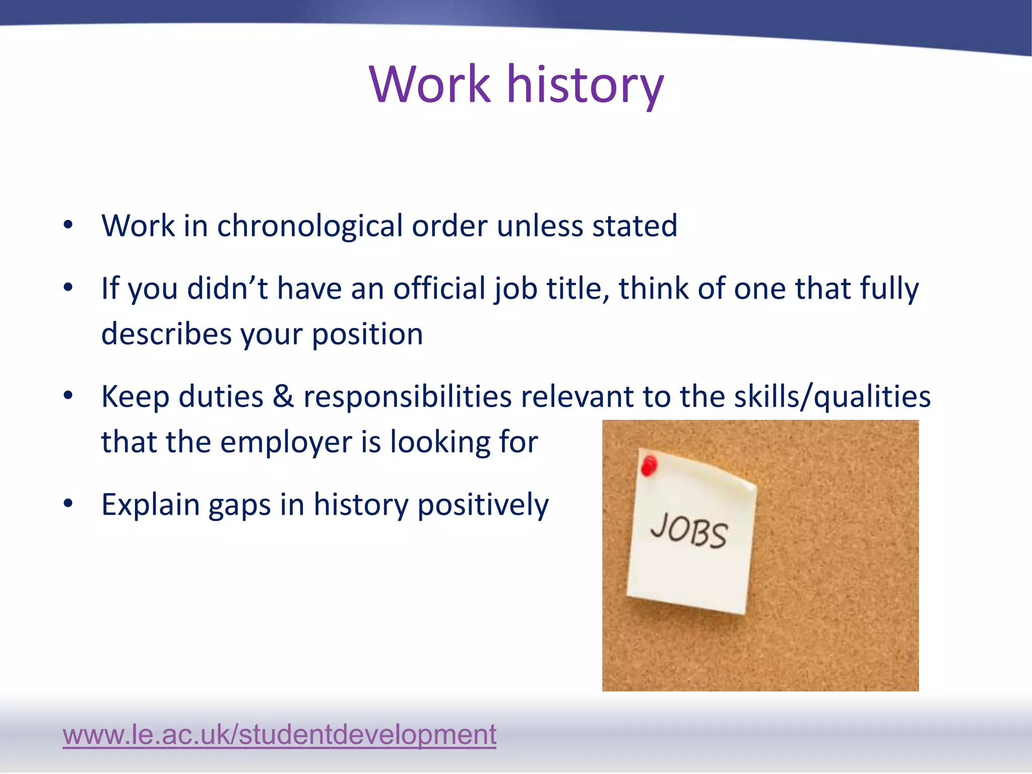 Work history Work in chronological order unless statedIf you didn’t have an official job title, think of one that fully describes your positionKeep duties & responsibilities relevant to the skills/qualities that the employer is looking forExplain gaps in history positively
