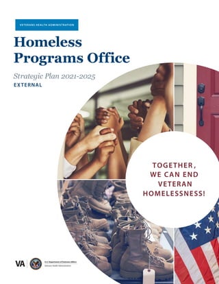 1
nal
Homeless Programs Office Strategic Plan 2021-2025 | Exter
TOGETHER ,
WE CAN END
VETERAN
HOMELESSNESS!
U.S. Department of Veterans Affairs
Veterans Health Administration
VETERANS HEALTH ADMINISTRATION
Homeless
Programs Office
Strategic Plan 2021-2025
EXTERNAL
 