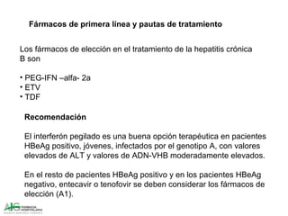 Fármacos de primera línea y pautas de tratamiento
Recomendación
El interferón pegilado es una buena opción terapéutica en pacientes
HBeAg positivo, jóvenes, infectados por el genotipo A, con valores
elevados de ALT y valores de ADN-VHB moderadamente elevados.
En el resto de pacientes HBeAg positivo y en los pacientes HBeAg
negativo, entecavir o tenofovir se deben considerar los fármacos de
elección (A1).
Los fármacos de elección en el tratamiento de la hepatitis crónica
B son
• PEG-IFN –alfa- 2a
• ETV
• TDF
 