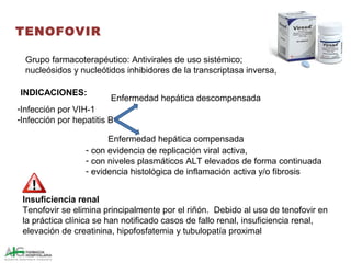 TENOFOVIR
-Infección por VIH-1
-Infección por hepatitis B
Enfermedad hepática compensada
- con evidencia de replicación viral activa,
- con niveles plasmáticos ALT elevados de forma continuada
- evidencia histológica de inflamación activa y/o fibrosis
Enfermedad hepática descompensada
Insuficiencia renal
Tenofovir se elimina principalmente por el riñón. Debido al uso de tenofovir en
la práctica clínica se han notificado casos de fallo renal, insuficiencia renal,
elevación de creatinina, hipofosfatemia y tubulopatía proximal
Grupo farmacoterapéutico: Antivirales de uso sistémico;
nucleósidos y nucleótidos inhibidores de la transcriptasa inversa,
INDICACIONES:
 