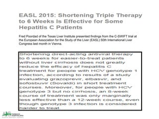 Fred Poordad of the Texas Liver Institute presented findings from the C-SWIFT trial at
the European Association for the Study of the Liver (EASL) 50th International Liver
Congress last month in Vienna.
 