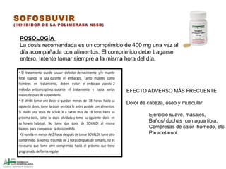 SOFOSBUVIR
(INHIBIDOR DE LA POLIMERASA NS5B)
POSOLOGÍA
La dosis recomendada es un comprimido de 400 mg una vez al
día acompañada con alimentos. El comprimido debe tragarse
entero. Intente tomar siempre a la misma hora del día.
EFECTO ADVERSO MÁS FRECUENTE
Dolor de cabeza, óseo y muscular:
Ejercicio suave, masajes,
Baños/ duchas con agua tibia,
Compresas de calor húmedo, etc.
Paracetamol.
 