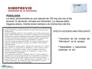 SIMEPREVIR
(INHIBIDOR DE LA PROTEASA)
POSOLOGÍA
La dosis recomendada es una cápsula de 150 mg una vez al día
durante 12 semanas, tomada con alimentos. La cápsula debe
tragarse entera. Intente tomar siempre a la misma hora del día.
 Aumento de los niveles de
“bilirrubina” en la sangre.
 Sarpullidos y reacciones
cutáneas al sol
EFECTO ADVERSO MÁS FRECUENTE
 