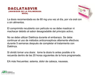 DACLATASVIR
(INHIBIDOR DE LA POLIMERASA
NS5A)
La dosis recomendada es de 60 mg una vez al día, por vía oral con
o sin alimentos.
El comprimido recubierto con película no se debe masticar ni
machacar debido al sabor desagradable del principio activo.
No se debe utilizar Daklinza durante el embarazo. Se debe
continuar el uso de métodos anticonceptivos altamente efectivos
durante 5 semanas después de completar el tratamiento con
Daklinza.
Si olvidó tomar una dosis: tome la dosis lo antes posible si lo
recuerda dentro de las 20 horas siguientes de la hora programada.
EA más frecuentes: astenia, dolor de cabeza, nauseas.
 