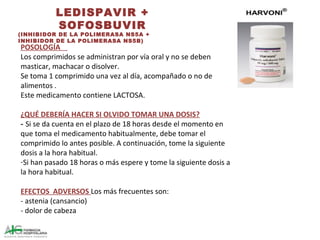 LEDISPAVIR +
SOFOSBUVIR
(INHIBIDOR DE LA POLIMERASA NS5A +
INHIBIDOR DE LA POLIMERASA NS5B)
POSOLOGÍA
Los comprimidos se administran por vía oral y no se deben
masticar, machacar o disolver.
Se toma 1 comprimido una vez al día, acompañado o no de
alimentos .
Este medicamento contiene LACTOSA.
¿QUÉ DEBERÍA HACER SI OLVIDO TOMAR UNA DOSIS?
- Si se da cuenta en el plazo de 18 horas desde el momento en
que toma el medicamento habitualmente, debe tomar el
comprimido lo antes posible. A continuación, tome la siguiente
dosis a la hora habitual.
-Si han pasado 18 horas o más espere y tome la siguiente dosis a
la hora habitual.
EFECTOS ADVERSOS Los más frecuentes son:
- astenia (cansancio)
- dolor de cabeza
 