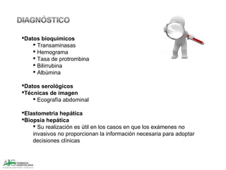 Datos bioquímicos
 Transaminasas
 Hemograma
 Tasa de protrombina
 Bilirrubina
 Albúmina
Datos serológicos
Técnicas de imagen
 Ecografía abdominal
Elastometria hepática
Biopsia hepática
 Su realización es útil en los casos en que los exámenes no
invasivos no proporcionan la información necesaria para adoptar
decisiones clínicas
 