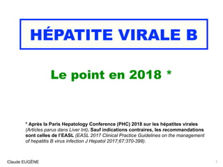 HÉPATITE VIRALE B
Le point en 2018 *
Claude EUGÈNE
* Après la Paris Hepatology Conference (PHC) 2018 sur les hépatites virales
(Articles parus dans Liver Int). Sauf indications contraires, les recommandations
sont celles de l’EASL (EASL 2017 Clinical Practice Guidelines on the management
of hepatitis B virus infection J Hepatol 2017;67:370-398).
1
 