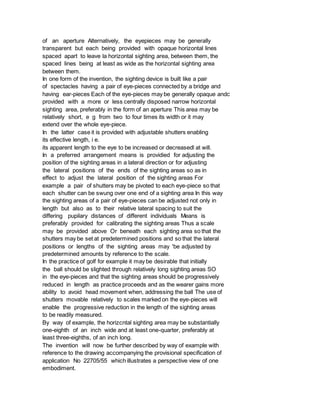 of an aperture Alternatively, the eyepieces may be generally
transparent but each being provided with opaque horizontal lines
spaced apart to leave la horizontal sighting area, between them, the
spaced lines being at least as wide as the horizontal sighting area
between them.
In one form of the invention, the sighting device is built like a pair
of spectacles having a pair of eye-pieces connected by a bridge and
having ear-pieces Each of the eye-pieces may be generally opaque andc
provided with a more or less centrally disposed narrow horizontal
sighting area, preferably in the form of an aperture This area may be
relatively short, e g from two to four times its width or it may
extend over the whole eye-piece.
In the latter case it is provided with adjustable shutters enabling
its effective length, i e.
its apparent length to the eye to be increased or decreasedl at will.
In a preferred arrangement means is providied for adjusting the
position of the sighting areas in a lateral direction or for adjusting
the lateral positions of the ends of the sighting areas so as in
effect to adjust the lateral position of the sighting areas For
example a pair of shutters may be pivoted to each eye-piece so that
each shutter can be swung over one end of a sighting area In this way
the sighting areas of a pair of eye-pieces can be adjusted not only in
length but also as to their relative lateral spacing to suit the
differing pupilary distances of different individuals Means is
preferably provided for calibrating the sighting areas Thus a scale
may be provided above Or beneath each sighting area so that the
shutters may be set at predetermined positions and so that the lateral
positions or lengths of the sighting areas may 'be adjusted by
predetermined amounts by reference to the scale.
In the practice of golf for example it may be desirable that initially
the ball should be slighted through relatively long sighting areas SO
in the eye-pieces and that the sighting areas should be progressively
reduced in length as practice proceeds and as the wearer gains more
ability to avoid head movement when, addressing the ball The use of
shutters movable relatively to scales marked on the eye-pieces will
enable the progressive reduction in the length of the sighting areas
to be readily measured.
By way of example, the horizcntal sighting area may be substantially
one-eighth of an inch wide and at least one-quarter, preferably at
least three-eighths, of an inch long.
The invention will now be further described by way of example with
reference to the drawing accompanying the provisional specification of
application No 22705/55 which illustrates a perspective view of one
embodiment.
 