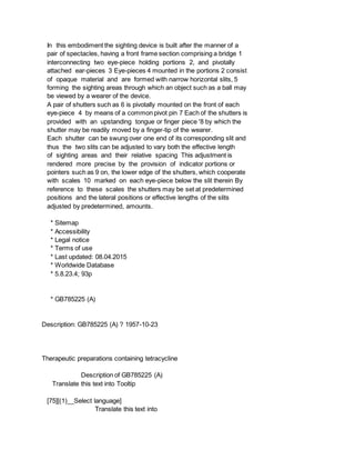 In this embodiment the sighting device is built after the manner of a
pair of spectacles, having a front frame section comprising a bridge 1
interconnecting two eye-piece holding portions 2, and pivotally
attached ear-pieces 3 Eye-pieces 4 mounted in the portions 2 consist
of opaque material and are formed with narrow horizontal slits, 5
forming the sighting areas through which an object such as a ball may
be viewed by a wearer of the device.
A pair of shutters such as 6 is pivotally mounted on the front of each
eye-piece 4 by means of a common pivot pin 7 Each of the shutters is
provided with an upstanding tongue or finger piece '8 by which the
shutter may be readily moved by a finger-tip of the wearer.
Each shutter can be swung over one end of its corresponding slit and
thus the two slits can be adjusted to vary both the effective length
of sighting areas and their relative spacing This adjustment is
rendered more precise by the provision of indicator portions or
pointers such as 9 on, the lower edge of the shutters, which cooperate
with scales 10 marked on each eye-piece below the slit therein By
reference to these scales the shutters may be set at predetermined
positions and the lateral positions or effective lengths of the slits
adjusted by predetermined, amounts.
* Sitemap
* Accessibility
* Legal notice
* Terms of use
* Last updated: 08.04.2015
* Worldwide Database
* 5.8.23.4; 93p
* GB785225 (A)
Description: GB785225 (A) ? 1957-10-23
Therapeutic preparations containing tetracycline
Description of GB785225 (A)
Translate this text into Tooltip
[75][(1)__Select language]
Translate this text into
 