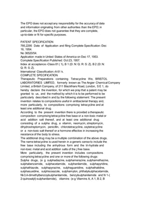 The EPO does not accept any responsibility for the accuracy of data
and information originating from other authorities than the EPO; in
particular, the EPO does not guarantee that they are complete,
up-to-date or fit for specific purposes.
PATENT SPECIFICATION
785,2295 Date of Application and filing Complete Specification: Dec
16, 1954.
No 36520/54.
Application made in United States of America on Dec 17, 1953.
Complete Specification Published: Oct 23, 1957.
Index at acceptance:-Class 81 ( 1), B 1 (D: N: Q: R: S: Z), B 2 (D: N:
Q: R: S: Z).
International Classification:-A 61 k.
COMPLETE SPECIFICATION
Therapeutic Preparations containing Tetracycline We, BRISTOL
LABORATORIES LIMITED, formerly known as The Angier Chemical Company
Limited, a British Company, of 211 Blackfriars Road, London, S E 1, do
hereby declare the invention, for which we pray that a patent may be
granted to us, and the method by which it is to be performed to be
particularly described in and by the following statement: The present
invention relates to compositions useful in antibacterial therapy and,
more particularly, to compositions comprising tetracycline and at
least one additional drug.
According to the present invention there is provided a therapeutic
composition comprising tetracycline free base or a non-toxic metal or
acid addition salt thereof, and at least one additional drug
consisting of a sulpha drug, a vitamin, neomycin, streptomycin,
dihydrostreptomycin, penicillin, chlorotetracycline, oxytetracycline
or a non-toxic salt thereof or a hormone effective in increasing the
resistance of the body to stress.
The additional drug may be a multiple combination of the above drugs.
The name tetracycline is used herein in a generic sense to include the
free base including the anhydrous form and the tri-hydrate and
non-toxic metal and acid addition salts of the j free base.
More particularly, the present invention includes compositions
comprising tetracycline and one or more of the following drugs:
Sulpha drugs, (e g sulphadiazine, sulphamerazine, sulphamethazine,
sulphabenzamide, sulphacetamide, sulphanilamide, sulphapyridine,
sulphathiazole, sulphapyrazine, sulphaguanidine, sulphathalidine,
sulphasuxidine, sulphisoxazole, sulphamylon, phthalylsulphacetamide,
NI-3,4-dimethylbenzoylsulphanilamide, benzylsulphanilamide and N 1-(
2-quinoxalyl)-sulphanilamide), vitamins (e g Vitamins A, A 1, B 2, B
 