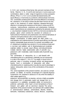 6, B,12, and members of that family, folic acid and members of that
family, Vitamins C, D,, D, and E) and neomycin; in some cases such
combinations attack a wider range of organisms or show synergistic
efficacy lPrice 3 s 6 d l i a d or provide decreased toxicity with
equal efficacy), or hormones (e g cortisone, adrenocotropic hormone).
The combination of tetracycline with hormones effective in increasing
the resistance of the body to stress has also been found to be very
useful in the treatment of certain infectious diseases Hormones
effective in increasing-the resistance of the body to stress are ACTH,
cortisone, hydrocortisone, prednisone and prednisolone Cortisone
and/or hydrocortisone are substances secreted by the adrenals and have
a very important metabolic function ACTH is a hormone secreted by the
pituitary gland which controls the secretion of cortisone or
hydrocortisone Prednisone and prednisolone are chemical derivatives of
cortisone and hydrocortisone with a more powerful action.
Multiple combinations of added agents are often useful, e g
sulphadiazine and sulphamerazine to provide equal efficacy and reduced
toxicity; substantially equal amounts of a nontoxic acid addition salt
of streptomycin (sulphate; levo pimaric-6, 8 a-cis-endosuccinate) and
a non-toxic acid addition salt of dihydrostreptomycin (sulphate;
sulphate iodide) to provide equal efficacy and reduced toxicity;
multiple vitamins; highly watersoluble salts of penicillin (e g
potassium) with moderately water-insoluble salts of penicillin (e.g
procaine).
The combination of tetracycline (or a salt thereof) with
chlorotetracycline (or a salt thereof), preferably but not necessarily
in a ratio in the range of 1: 10 to 10: 1 by weight, is found to be of
particular value in providing increased activity and desgcreased
toxicity Such a combination of tetracycline with either
chlorotetracycline or oxytetracycline may also be used to advantage to
replace tetracycline alone in any of the combinations of the present
invention.
The active ingredients of the present invention, are used as a simple
powder, as tablets, as troches, as lozenges or in capsules Aqueous
suspensions are prepared in advance or in situ when the stability of
other added agents (e g.
potassium benzyl-penicillin) so requires, and are a highly acceptable
oral dosage form A particularly useful oral dosage form is a
suspension in a palatable, acceptable edible oil; coconut oil is
preferred, particularly when liquid at room temperature or free of
tristearin and gelled with an aluminium stearate The active
ingredients of the present invention are admixed with suitable buffers
or pharmaceutical additives, preservatives, diluents, binders,
lubricants, masticatory substances, colours, flavours, suspending
 