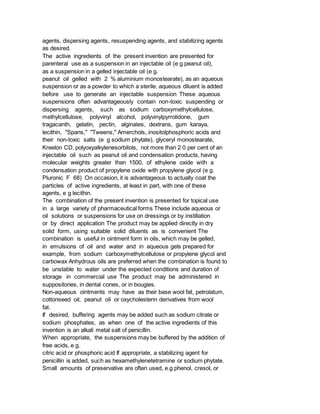 agents, dispersing agents, resuspending agents, and stabilizing agents
as desired.
The active ingredients of the present invention are presented for
parenteral use as a suspension in an injectable oil (e g peanut oil),
as a suspension in a gelled injectable oil (e g.
peanut oil gelled with 2 % aluminium monostearate), as an aqueous
suspension or as a powder to which a sterile, aqueous diluent is added
before use to generate an injectable suspension These aqueous
suspensions often advantageously contain non-toxic suspending or
dispersing agents, such as sodium carboxymethylcellulose,
methylcellulose, polyvinyl alcohol, polyvinylpyrrolidone, gum
tragacanth, gelatin, pectin, alginates, dextrans, gum karaya,
lecithin, "Spans," "Tweens," Amerchols, inositolphosphoric acids and
their non-toxic salts (e g sodium phytate), glyceryl monostearate,
Kreelon CD, polyoxyalkylenesorbitols, not more than 2 0 per cent of an
injectable oil such as peanut oil and condensation products, having
molecular weights greater than 1500, of ethylene oxide with a
condensation product of propylene oxide with propylene glycol (e g.
Pluronic F 68) On occasion, it is advantageous to actually coat the
particles of active ingredients, at least in part, with one of these
agents, e g lecithin.
The combination of the present invention is presented for topical use
in a large variety of pharmaceutical forms These include aqueous or
oil solutions or suspensions for use on dressings or by instillation
or by direct application The product may be applied directly in dry
solid form, using suitable solid diluents as is convenient The
combination is useful in ointment form in oils, which may be gelled,
in emulsions of oil and water and in aqueous gels prepared for
example, from sodium carboxymethylcellulose or propylene glycol and
carbowax Anhydrous oils are preferred when the combination is found to
be unstable to water under the expected conditions and duration of
storage in commercial use The product may be administered in
suppositories, in dental cones, or in bougies.
Non-aqueous ointments may have as their base wool fat, petrolatum,
cottonseed oil, peanut oil or oxycholesterin derivatives from wool
fat.
If desired, buffering agents may be added such as sodium citrate or
sodium phosphates, as when one of the active ingredients of this
invention is an alkali metal salt of penicillin.
When appropriate, the suspensions may be buffered by the addition of
free acids, e g.
citric acid or phosphoric acid If appropriate, a stabilizing agent for
penicillin is added, such as hexamethylenetetramine or sodium phytate.
Small amounts of preservative are often used, e.g phenol, cresol, or
 