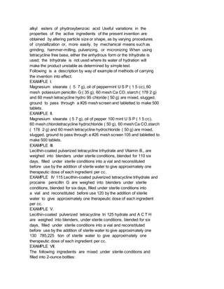 alkyl esters of phydroxybenzoic acid Useful variations in the
properties of the active ingredients of the present invention are
obtained by altering particle size or shape, as by varying procedures
of crystallization or, more easily, by mechanical means such as
grinding, hammer-milling, pulverizing, or micronizing When using
tetracycline free base, either the anhydrous form or the trihydrate is
used; the trihydrate is not used where its water of hydration will
make the product unstable as determined by simple test.
Following is a description by way of example of methods of carrying
the invention into effect.
EXAMPLE I.
Magnesium stearate ( 5 7 g), oil of peppermint U S P ( 1 5 cc), 60
mesh potassium penicillin G ( 35 g), 60 mesh Ca CO, starch ( 178 2 g)
and 60 mesh tetracycline hydro 95 chloride ( 50 g) are mixed, slugged,
ground to pass through a #26 mesh screen and tabletted to make 500
tablets.
EXAMPLE II.
Magnesium stearate ( 5 7 g), oil of pepper 100 mint U S P ( 1 5 cc),
60 mesh chlorotetracycline hydrochloride ( 50 g), 60 mesh Ca CO,starch
( 178 2 g) and 60 mesh tetracycline hydrochloride ( 50 g) are mixed,
slugged, ground to pass through a #26 mesh screen 105 and tabletted to
make 500 tablets.
EXAMPLE III.
Lecithin-coated pulverized tetracycline trihydrate and Vitamin B,, are
weighed into blenders under sterile conditions, blended for 110 six
days, filled under sterile conditions into a vial and reconstituted
before use by the addition of sterile water to give approximately one
therapeutic dose of each ingredient per cc.
EXAMPLE IV 115 Lecithin-coated pulverized tetracycline trihydrate and
procaine penicillin G are weighed into blenders under sterile
conditions, blended for six days, filled under sterile conditions into
a vial and reconstituted before use 120 by the addition of sterile
water to give approximately one therapeutic dose of each ingredient
per cc.
EXAMPLE V.
Lecithin-coated pulverized tetracycline tri 125 hydrate and A C T H
are weighed into blenders, under sterile conditions, blended for six
days, filled under sterile conditions into a vial and reconstituted
before use by the addition of sterile water to give approximately one
130 785,225 tion of sterile water to give approximately one
therapeutic dose of each ingredient per cc.
EXAMPLE VII.
The following ingredients are mixed under sterile conditions and
filled into 2-ounce bottles:
 
