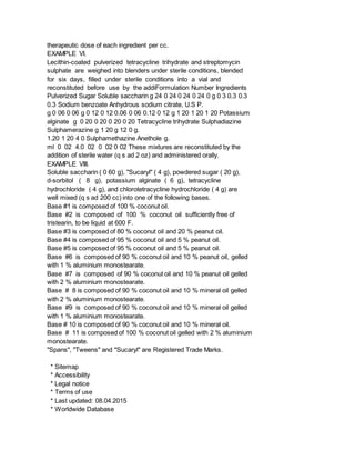 therapeutic dose of each ingredient per cc.
EXAMPLE VI.
Lecithin-coated pulverized tetracycline trihydrate and streptomycin
sulphate are weighed into blenders under sterile conditions, blended
for six days, filled under sterile conditions into a vial and
reconstituted before use by the addiFormulation Number Ingredients
Pulverized Sugar Soluble saccharin g 24 0 24 0 24 0 24 0 g 0 3 0.3 0.3
0.3 Sodium benzoate Anhydrous sodium citrate, U.S P.
g 0 06 0 06 g 0 12 0 12 0.06 0 06 0.12 0 12 g 1 20 1 20 1 20 Potassium
alginate g 0 20 0 20 0 20 0 20 Tetracycline trihydrate Sulphadiazine
Sulphamerazine g 1 20 g 12 0 g.
1.20 1 20 4 0 Sulphamethazine Anethole g.
ml 0 02 4.0 02 0 02 0 02 These mixtures are reconstituted by the
addition of sterile water (q s ad 2 oz) and administered orally.
EXAMPLE VIII.
Soluble saccharin ( 0 60 g), "Sucaryl" ( 4 g), powdered sugar ( 20 g),
d-sorbitol ( 8 g), potassium alginate ( 6 g), tetracycline
hydrochloride ( 4 g), and chlorotetracycline hydrochloride ( 4 g) are
well mixed (q s ad 200 cc) into one of the following bases.
Base #1 is composed of 100 % coconut oil.
Base #2 is composed of 100 % coconut oil sufficiently free of
tristearin, to be liquid at 600 F.
Base #3 is composed of 80 % coconut oil and 20 % peanut oil.
Base #4 is composed of 95 % coconut oil and 5 % peanut oil.
Base #5 is composed of 95 % coconut oil and 5 % peanut oil.
Base #6 is composed of 90 % coconut oil and 10 % peanut oil, gelled
with 1 % aluminium monostearate.
Base #7 is composed of 90 % coconut oil and 10 % peanut oil gelled
with 2 % aluminium monostearate.
Base # 8 is composed of 90 % coconut oil and 10 % mineral oil gelled
with 2 % aluminium monostearate.
Base #9 is composed of 90 % coconut oil and 10 % mineral oil gelled
with 1 % aluminium monostearate.
Base # 10 is composed of 90 % coconut oil and 10 % mineral oil.
Base # 11 is composed of 100 % coconut oil gelled with 2 % aluminium
monostearate.
"Spans", "Tweens" and "Sucaryl" are Registered Trade Marks.
* Sitemap
* Accessibility
* Legal notice
* Terms of use
* Last updated: 08.04.2015
* Worldwide Database
 