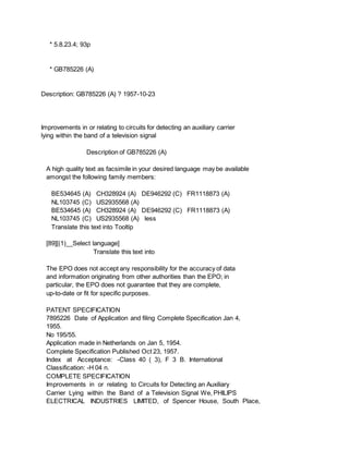 * 5.8.23.4; 93p
* GB785226 (A)
Description: GB785226 (A) ? 1957-10-23
Improvements in or relating to circuits for detecting an auxiliary carrier
lying within the band of a television signal
Description of GB785226 (A)
A high quality text as facsimile in your desired language may be available
amongst the following family members:
BE534645 (A) CH328924 (A) DE946292 (C) FR1118873 (A)
NL103745 (C) US2935568 (A)
BE534645 (A) CH328924 (A) DE946292 (C) FR1118873 (A)
NL103745 (C) US2935568 (A) less
Translate this text into Tooltip
[89][(1)__Select language]
Translate this text into
The EPO does not accept any responsibility for the accuracy of data
and information originating from other authorities than the EPO; in
particular, the EPO does not guarantee that they are complete,
up-to-date or fit for specific purposes.
PATENT SPECIFICATION
7895226 Date of Application and filing Complete Specification Jan 4,
1955.
No 195/55.
Application made in Netherlands on Jan 5, 1954.
Complete Specification Published Oct 23, 1957.
Index at Acceptance: -Class 40 ( 3), F 3 B. International
Classification: -H 04 n.
COMPLETE SPECIFICATION
Improvements in or relating to Circuits for Detecting an Auxiliary
Carrier Lying within the Band of a Television Signal We, PHILIPS
ELECTRICAL INDUSTRIES LIMITED, of Spencer House, South Place,
 