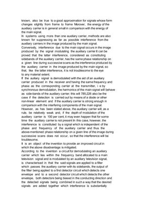 known, also be true to a good approximation for signals whose form
changes slightly from frame to frame Morover, the energy of the
auxiliary carrier is in general small in comparison with the energy of
the main signal.
In systems using more than one auxiliary carrier, methods are also
known for suppressing as far as possible interference from the
auxiliary carriers in the image produced by the main signal.
Conversely, interference due to the main signal occurs in the image
produced by the signal modulating the auxiliary carrier It can be
proved that the latter interference, considered as constituting
sidebands of the auxiliary carrier, has the same phase relationship on
a given line during successive scans as the interference produced by
the auxiliary carrier in the image produced by the main signal, so
that, like the latter interference, it is not troublesome to the eye
to any material extent.
If the auiliary signal is demodulated with the aid of an auxiliary
carrier produced in the receiver and having the same frequency and
phase as the corresponding carrier at the transmitter, i e by
synchronous demodulation, the harmonics of the main signal will behave
as side-bands of the auxiliary carrier; this will 785,226 also be the
case if the detection is carried out by means of a diode or other
non-linear element and if the auxiliary carrier is strong enough in
comparison with the interfering components of the main signal.
However, as has been stated above, the auxiliary carrier will, as a
rule, be relatively weak and, if the depth of modulation of the
auxiliary carrier is 100 per cent, it may even happen that for some
time the auxiliary carrier is not present In this case, however, the
interference is constituted by a signal which is independent of the
phase and frequency of the auxiliary carrier and thus the
above-mentioned phase relationship on a given line of the image during
successive scans does not occur, so that the interference will be
troublesome.
It is an object of the invention to provide an improved circuit in
which the above disadvantage is mitigated.
According to the invention a circuit for demodulating an auxiliary
carrier which lies within the frequency band allocated to a main
television signal and is modulated by an auxiliary television signal,
is characterised in that the said signals are applied to a filter
which passes the auxiliary carrier with its sidebands, the output of
the filter being applied to a first detector circuit which detects one
envelope and to a second detector circuit which detects the other
envelope, both detectors being biased in the conducting direction and
the detected signals being combined in such a way that the desired
signals are added together which interference is substantially
 