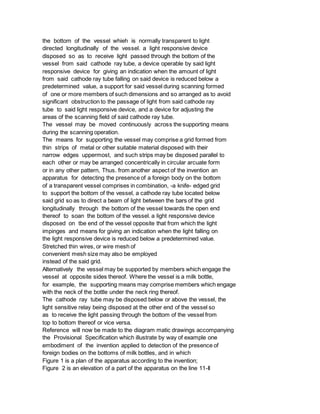 the bottom of the vessel whieh is normally transparent to light
directed longitudinally of the vessel. a light responsive device
disposed so as to receive light passed through the bottom of the
vessel from said cathode ray tube, a device operable by said light
responsive device for giving an indication when the amount of light
from said cathode ray tube falling on said device is reduced below a
predetermined value, a support for said vessel during scanning formed
of one or more members of such dimensions and so arranged as to avoid
significant obstruction to the passage of light from said cathode ray
tube to said light responsive device, and a device for adjusting the
areas of the scanning field of said cathode ray tube.
The vessel may be moved continuously across the supporting means
during the scanning operation.
The means for supporting the vessel may comprise a grid formed from
thin strips of metal or other suitable material disposed with their
narrow edges uppermost, and such strips may be disposed parallel to
each other or may be arranged concentrically in circular arcuate form
or in any other pattern, Thus. from another aspect of the invention an
apparatus for detecting the presence of a foreign body on the bottom
of a transparent vessel comprises in combination, -a knife- edged grid
to support the bottom of the vessel, a cathode ray tube located below
said grid so as to direct a beam of light between the bars of the grid
longitudinally through the bottom of the vessel towards the open end
thereof to soan the bottom of the vessel. a light responsive device
disposed on tbe end of the vessel opposite that from which the light
impinges and means for giving an indication when the light falling on
the light responsive device is reduced below a predetermined value.
Stretched thin wires, or wire mesh of
convenient mesh size may also be employed
instead of the said grid.
Alternatively the vessel may be supported by members which engage the
vessel at opposite sides thereof. Where the vessel is a milk bottle,
for example, the supporting means may comprise members which engage
with the neck of the bottle under the neck ring thereof.
The cathode ray tube may be disposed below or above the vessel, the
light sensitive relay being disposed at the other end of the vessel so
as to receive the light passing through the bottom of the vessel from
top to bottom thereof or vice versa.
Reference will now be made to the diagram matic drawings accompanying
the Provisional Specification which illustrate by way of example one
embodiment of the invention applied to detection of the presence of
foreign bodies on the bottoms of milk bottles, and in which
Figure 1 is a plan of the apparatus according to the invention;
Figure 2 is an elevation of a part of the apparatus on the line 11-Il
 