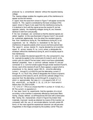 produced by a conventional detector without the requisite biasing
voltage.
The biasing voltage enables the negative parts of the interference to
appear across the resistor.
A signal have the wave-form shown in Figure 7 will appear across the
resistor R, This signal is constituted by the lower envelope of the
signal shown in Figure 2 and, apart from the interference during At,,
it is identical in form with the signal across the resistor R, but has
opposite polarity; the interfering voltages during At, are, however,
identical in both form and plurality.
If the two envelopes are combined so that the desired signals are
added together (in the case illustrated in Figures 6 and 7 one would
be subtracted algebraically from the other) the resultant signal is
free from interference during At, The interference during At, is not
suppressed, but its influence is neutralized to the eye by
interference of opposite polarity which occurs one frame period later.
The signal E, across resistor R, may be denoted by (e+s) and the
signal -E, across resistor R, by (-e+s) where e designates the
envelope without the interference during At, and S is exactly equal to
that interference.
In order to obtain the desired signal (El++E,), the component E, may
for example be applied to the control grid of a tube B, and E, to the
control grid of a tube B The two tubes, which must have substantially
identical properties, have a common cathode resistor R, and are
connected to a common anode supply through anode resistors R and R,
Across each of the resistors R and R, there appears a signal which is
proportional to the desired signal EB,+E,, since the alternating
current i, through R, is il=S(Ei-En) and the alternating current i 2
through R, is i,=S(-E -Ek), where S designates the mutual or dynamic
conductance of the tubes B, and B, and Ek the cathode voltage If it is
assumed that the alternating current through R, is equal to (i,+i,),
which is approximately the case, (ii + i J) is equal to S(E,-E 1,-2
Ek), which=EJR,,, so that:SR 3, (E, 2), 2 R, S+ 1 from which it
follows that: S.E,(RS+l)+ESR,.
1 % + 2 R, S + 1 R% is so chosen that RS>>l, so that: il= 12 S(E,+E,,)
85 The current i, is opposite to il.
It has been found by experiments that the operation of a circuit
according to the invention is adversely affected by band-pass filters
having sharply defined cut-off frequencies 90 Even with a band-pass
filter having the characteristic shown in Figure 8 by broken lines
materially improved results ae obtained by means of the invention as
compared with the use of one simple detector, but with certain 95
forms of the main signal the experienced observer can still perceive
irregularities in the image conveyed by the auxiliary carrier They are
 