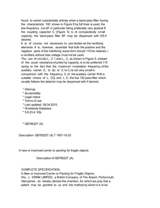 found to vanish substantially entirely when a band-pass filter having
the characteristic 100 shown in Figure 8 by full lines is used, the
low-frequency cut-off in particular being preferably very gradual If
the coupling capacitor C (Figure 5) is of comparatively small
capacity, the band-pass filter BF may be dispensed with 105 if
desired.
It is, of course, not necessary to use diodes as the rectifying
elements It is, however, essential that both the positive and the
negative parts of the interfering wave-form should 110 be retained, i
e rectifiers without bias voltage must not be used.
The use of circuits L,, C 1 and L,, C, as shown in Figure 5, instead
of the usual resistance shunted by capacity, is to be preferred 115
owing to the fact that the maximum modulation frequency of the
auxiliary carrier (f,, to Ia) or (f, to f,) is not very small in
comparison with the frequency fj of the auxiliary carrier With a
suitable choice of L, CQ and L, C, the low 120 pass filter which
usually follows the detector may be dispensed with if desired.
* Sitemap
* Accessibility
* Legal notice
* Terms of use
* Last updated: 08.04.2015
* Worldwide Database
* 5.8.23.4; 93p
* GB785227 (A)
Description: GB785227 (A) ? 1957-10-23
A new or improved carrier or packing for fragile objects
Description of GB785227 (A)
COMPLETE SPECIFICATION.
A New or improved Carrier or Packing for Fragile Objects.
We, J. DRINK LIMITED, a British Company. of The Airport, Portsmouth,
Hampshire, do hereby declare the invention, for which we pray that a
patent may be granted to us and the method by which it is to be
 