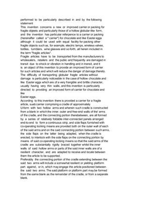 performed to be particularly described in and by the following
statement
This invention concerns a new or improved carrier or packing for
fragile objeets and particularly those of a hollow globular-like form,
and the invention has particular referpence to a carrier or packing
(hereinafter called a " carrier") for chocolate and like Easter eggs
although it could be used with equal facility for packing other
fragile objects such as, for example, electric lamps, wireless valves,
bottles. tumblers. wine glasses and so forth, all herein included in
the term "fragile articles".
Fragile articles have to be transported from the manufacturers to
wholesalers, retailers and the public and frequently are damaged in
transit due to shock or vibration in handling and in transit, and it
is an object of this invention to provide an improved form of carrier
for such articles and which will reduce the danger of damage thereto.
The difficulty of transporting globular fragile articles without
damage is particularly noticeable in the case of hollow chocolate and
like Easter eggs which are of a very frangible and brittle character,
usually having very thin walls, and this invention is particularly
directed to providing an improved form of carrier for chocolate and
like
Easter eggs.
According to this invention there is provided a carrier for a fragile
article, sueb carrier comprising a cradle of approximately
U-form with two hollow arms and wherein such cradle is constructed
from a blank in which the inner. outer and free-end walls of the' arms
of the cradle, and the connecting portion therebetween, are all formed
by a series of relatively foldable inter-connected panels arranged
end-to-end to form a continuous strip, and side flaps furnished with
co-operating locking means are provided both on the outer wall of each
of the said arms and on the said connecting portion between such arms,
the side flaps on the latter being adapted, when the cradle is
erected, to interlock with the side flaps on the connecting portion by
means of said co-operating locking means so that the said arms of the
cradle are substantially rigidly braced together whilst the inner
walls of said hollow arms or parts of the said inner walls are of a
resilient character, and are adapted to receive and locate between
them the article to be supported.
Preferably the connecting portion of the cradle extending between the
said two arms will include a somewhat resilient or yielding platform
part against, or in, which may engage the article positioned between
the said two arms. The said platform or platform part may be formed
from the same blank as the remainder of the cradle, or from a separate
blank.
 