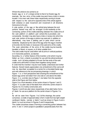 Where the article to be carried is an
Easter egg or is of a shape similar to that of an Easter egg, for
example, the two arms of the cradle may each have a hole or recess
located in its inner wall, these holes respectively serving to locate
with respect to the said arms opposite ends of the article against
both endwise or axial movement and movement in all directions
transverse to its axis.
A side portion of the egg or like article lying between the end
portions thereof may also be arranged to rest resiliently on the
connecting portion of the cradle extending between the cradle arms of
the said platform or platform part (where this is provided), and
conveniently the latter may also have a hole or recess into which the
said side portion of the egg or article may seat and, in addition or
alternatively, may have a yielding part or parts which can be
resiliently displaced by the side of the egg when the egg is inserted
at its ends into the holes or recesses in the said arms of the cradle.
The outer extremities of the arms of the cradle may be inwardly
bevelled or flared, or square, or of other suitable form.
The said cradle may be used either with its arms in vertical positions
or in horizontal positions, as desired.
According to a further feature of the invention a lid (which may be
folded up from a blank) is provided for use with the aforementioned
cradle, such lid being adapted to fit over the free ends of the said
cradle arms still further to brace them together during transit.
In order that the invention may be more readily understood and further
features thereof clearly appreciated, one embodiment of the same will
now be described as applied to a carrier for a chocolate Easter egg
and with reference to the accompanying drawings, in which:
Figure 1 is a front perspective view showing the embodiment of the
Easter egg carrier and taken from one side of, and above the latter;
Figure 2 is a similar view to Figure 1, but taken from the opposite
side to this Figure and from below;
Figure 3 is a front elevation of the carrier shown in Figures 1 and 2;
Figure 4 is a plan view of the blank from which the carrier shown in
Figures I to 3 is mainly constructed, and;
Figures b and 6 are plan views respectively of two alter'native forms
of blank for use as a platform for the carrier shown in Figures 1 to
4.
As will be seen from Figures 1 to 3 of the drawings, the carrier
comprises a cradle of approximately U-form made from two light weight
cardboard blanks, namely a blank 1 such as shown in Figure 4 and a
blank 2 or such as shown in Figures 5 and 6 respectively.
The cradle comprises a base 3 forming a connecting portion between two
arms 4 and 5 which project in parallelism perpendicularly from the
 